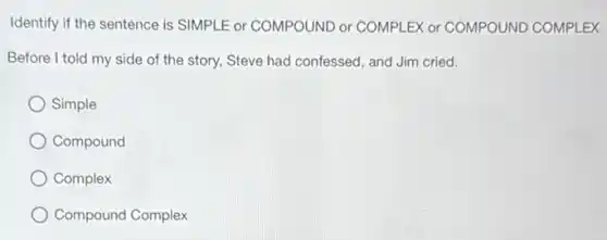 Identify if the sentence is SIMPLE or COMPOUND or COMPLEX or COMPOUND COMPLEX
Before I told my side of the story, Steve had confessed, and Jim cried.
Simple
Compound
Complex
Compound Complex