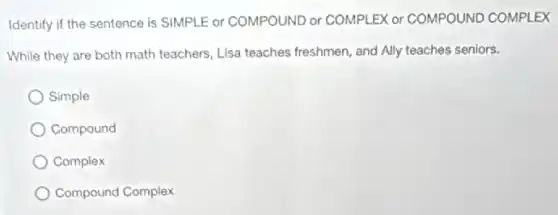 Identify if the sentence is SIMPLE or COMPOUND or COMPLEX or COMPOUND COMPLEX
While they are both math teachers, Lisa teaches freshmen, and Ally teaches seniors.
Simple
Compound
Complex
Compound Complex