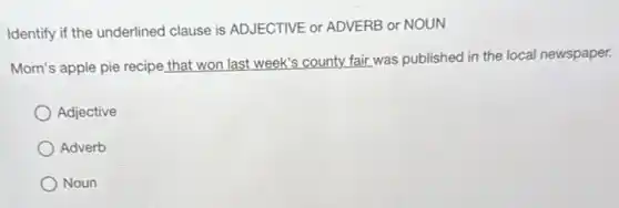 Identify if the underlined clause is ADJECTIVE or ADVERB or NOUN
Mom's apple pie recipe that won last week's county fair was published in the local newspaper.
Adjective
Adverb
Noun