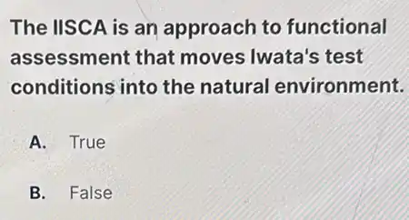 The IISCA is an approach to functional
assessment that moves Iwata's test
conditions into the natural environment.
A. True
B. False
