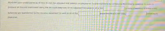 Illustrate your understanding of how to use the adjusted trial balance to prepare an income statement by completing the following sentence. In order to
prepare an income statement using the account balances on an adjusted trial balance, all of the square (revenues/fiabilities) and their credit
balances are transferred to the income statement as well as all of the square (expenses/assets) and their square (debit/credit)
balances