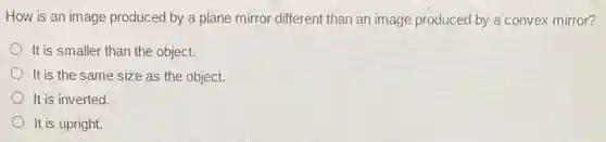 How is an image produced by a plane mirror different than an image produced by a'convex mirror?
It is smaller than the object.
It is the same size as the object.
It is inverted.
It is upright.