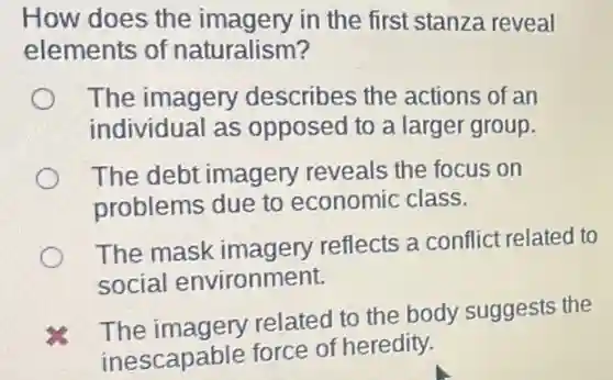 How does the imagery in the first stanza reveal
elements of naturalism?
The imagery describes the actions of an
individual as opposed to a larger group.
The debt imagery reveals the focus on
problems due to economic class.
The mask imagery reflects a conflict related to
social environment.
The imagery related to the body suggests the
inescapable force of heredity.
