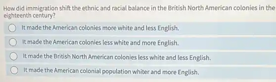 How did immigration shift the ethnic and racial balance in the British North American colonies in the
eighteenth century?
It made the American colonies more white and less English.
It made the American colonies less white and more English.
It made the British North American colonies less white and less English.
It made the American colonial population whiter and more English.