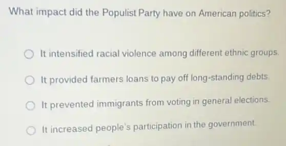 What impact did the Populist Party have on American politics?
It intensified racial violence among different ethnic groups.
It provided farmers loans to pay off long -standing debts.
It prevented immigrants from voting in genera elections.
It increased people's participation in the government.