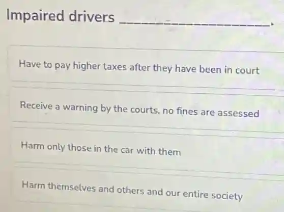 Impaired drivers
__
Have to pay higher taxes after they have been in court
Receive a warning by the courts, no fines are assessed
Harm only those in the car with them
Harm themselves and others and our entire society