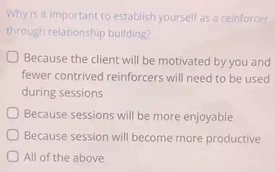 Why is it important to establish yourself as a reinforcer
through relationship building?
Because the client will be motivated by you and
fewer contrived reinforcers will need to be used
during sessions
Because sessions will be more enjoyable
Because session will become more productive
All of the above