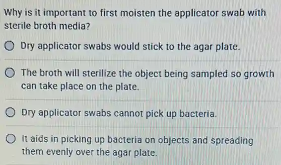 Why is it important to first moisten the applicator swab with
sterile broth media?
Dry applicator swabs would stick to the agar plate.
The broth will sterilize the object being sampled so growth
can take place on the plate.
Dry applicator swabs cannot pick up bacteria.
It aids in picking up bacteria on objects and spreading
them evenly over the agar plate.