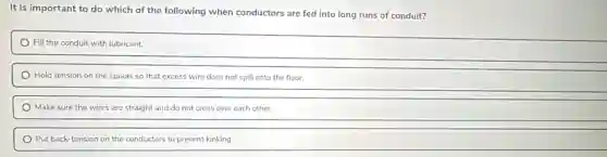 It is important to do which of the following when conductors are fed into long runs of conduit?
Fill the conduit with lubricant.
Hold tension on the spools so that excess wire does not spill onto the floor.
Make sure the wires are straight and do not cross over each other.
Put back-tension on the conductors to prevent kinking