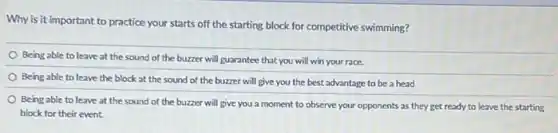 Why is it important to practice your starts off the starting block for competitive swimming?
Being able to leave at the sound of the buzzer will guarantee that you will win your race.
Being able to leave the block at the sound of the buzzer will give you the best advantage to be a head
Being able to leave at the sound of the buzzer will give you a moment to observe your opponents as they get ready to leave the starting
block for their event.