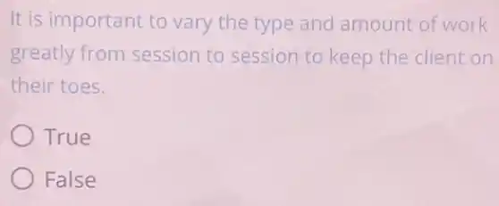 It is important to vary the type and amount of work
greatly from session to session to keep the client on
their toes.
True
False