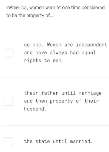 InAmerica, women were at one time considered
to be the property of. __
no one. Women are independent
and have always had equal
rights to men.
square 
their father until marriage
and then property of their
husband.
the state until married.