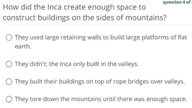 How did the Inca create enough space to
question 4 of
construct buildings on the sides of mountains?
They used large retaining walls to build large platforms of flat
earth.
They didn't; the Inca only built in the valleys.
They built their buildings on top of rope bridges over valleys.
They tore down the mountains until there was enough space.