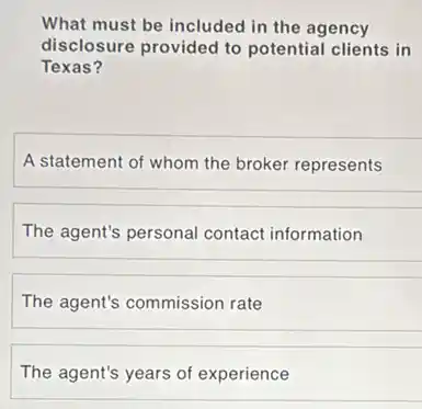 What must be included in the agency
disclosure provided to potential clients in
Texas?
A statement of whom the broker represents
The agent's personal contact information
The agent's commission rate
The agent's years of experience
