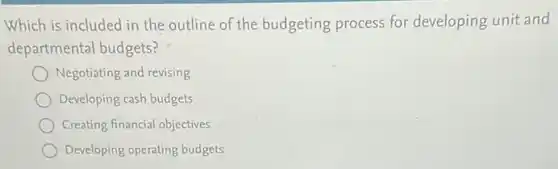 Which is included in the outline of the budgeting process for developing unit and
departmental budgets?
Negotiating and revising
Developing cash budgets
Creating financial objectives
Developing operating budgets