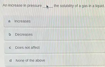 An increase in pressure __ the solubility of a gas in a liquid.
a Increases
b Decreases
c Does not affect
d None of the above