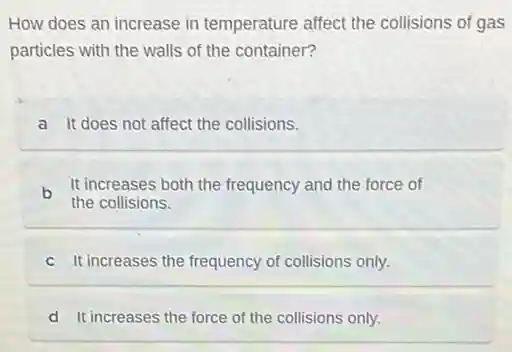 How does an increase in temperature affect the collisions of gas
particles with the walls of the container?
a It does not affect the collisions.
b It increases both the frequency and the force of
the collisions.
c It increases the frequency of collisions only.
d It increases the force of the collisions only.