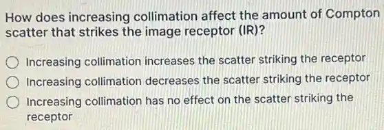 How does increasing collimation affect the amount of Compton
scatter that strikes the image receptor (IR)?
Increasing collimation increases the scatter striking the receptor
Increasing collimation decreases the scatter striking the receptor
Increasing collimatior has no effect on the scatter striking the
receptor