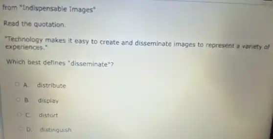 from "Indispensable Images"
Read the quotation.
Technology makes it easy to create and disseminate images to represent a variety of
experiences."
Which best defines "disseminate"?
A. distribute
B. display
C. distort
D. distinguish