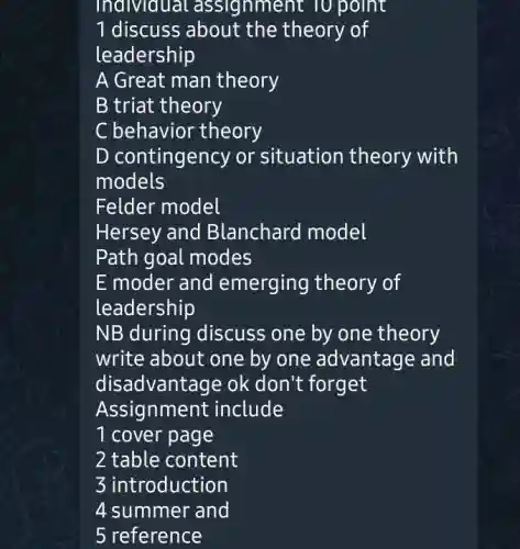 individual . assignment TO point
1 discuss about the theory of
leadership
A Great man theory
B triat theory
C behavior theory
D contingency or situation theory with
models
Felder model
Hersey and Blanchard model
Path goal modes
E moder and emerging theory of
leadership
NB during discuss one by one theory
write about one by one advantage and
disadvantage ok don't forget
Assignment include
1 cover page
2 table content
3 introduction
4 summer and
5 reference