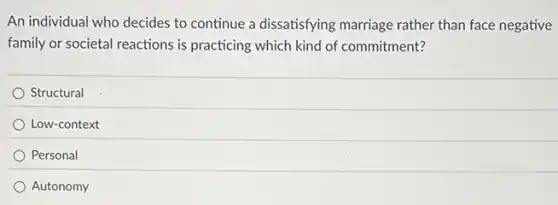An individual who decides to continue a dissatisfying marriage rather than face negative
family or societal reactions is practicing which kind of commitment?
Structural
Low-context
Personal
Autonomy