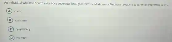 An individual who has health insurance coverage through either the Medicare or Medicaid programs is commonly referred to as a
A client
B customer
C beneficiary
D member