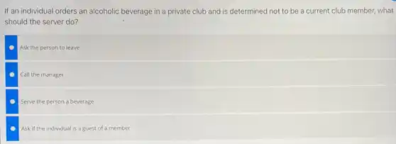 If an individual orders an alcoholic beverage in a private club and is determined not to be a current club member, what
should the server do?
Ask the person to leave
Call the manager
Serve the person a beverage
Ask if the individual is a guest of a member