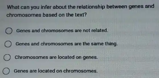 What can you infer about the relationship between genes and
chromosomes based on the text?
Genes and chromosomes are not related.
Genes and chromosomes are the same thing.
Chromosomes are located on genes.
Genes are located I on chromosomes.