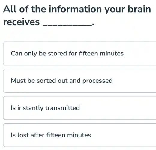 All of the information your brain
receives __
Can only be stored for fifteen minutes
Must be sorted out and processed
Is instantly transmitted
Is lost after fifteen minutes