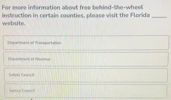 For more information about free behind-the -wheel
instruction in certain counties , please visit the Florida __
website.
Department of Transportation
Department of Revenue
Safety Council
Justice Council