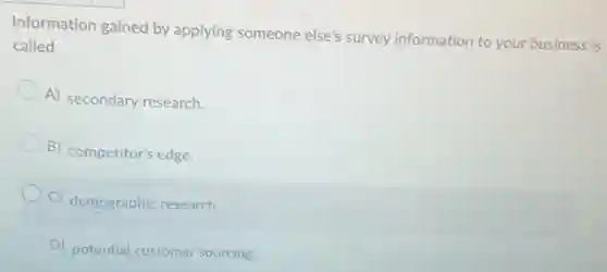 Information gained by applying someone else's survey information to your business is
called
A) secondary research.
B) competitor's edge.
C) demographic research.
D) potential customer sourcing.