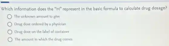 Which information does the "H" represent in the basic formula to calculate drug dosage?
The unknown amount to give
Drug dose ordered by a physician
Drug dose on the label of container
The amount in which the drug comes