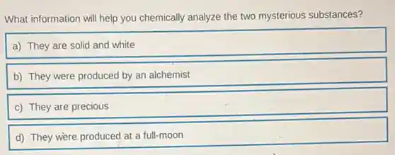 What information will help you chemically analyze the two mysterious substances?
a) They are solid and white
b) They were produced by an alchemist
c) They are precious
d) They were,produced at a full-moon