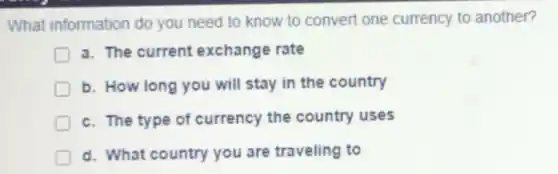 What information do you need to know to convert one currency to another?
D a. The current exchange rate
D b. How long you will stay in the country
D c. The type of currency the country uses
D
d. What country you are traveling to