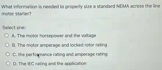 What information is needed to properly size a standard NEMA across the line
motor starter?
Select one:
A. The motor horsepower and the voltage
B. The motor amperage and locked rotor rating
C. the performance rating and amperage rating
D. The IEC rating and the application
