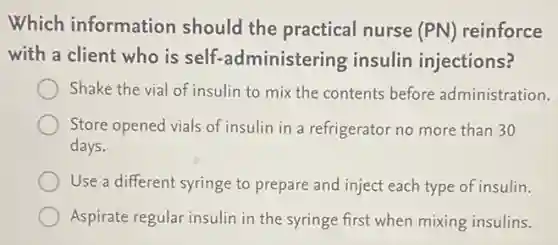 Which information should the practical nurse (PN) reinforce
with a client who is self-administering insulin injections?
Shake the vial of insulin to mix the contents before administration.
Store opened vials of insulin in a refrigerator no more than 30
days.
Use a different syringe to prepare and inject each type of insulin.
Aspirate regular insulin in the syringe first when mixing insulins.
