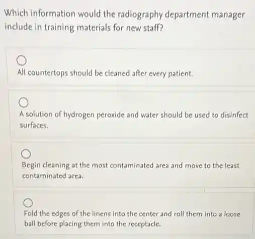 Which information would the radiography department manager
include in training materials for new staff?
All countertops should be cleaned after every patient.
A solution of hydrogen peroxide and water should be used to disinfect
surfaces.
Begin cleaning at the most contaminated area and move to the least
contaminated area.
Fold the edges of the linens into the center and roll them into a loose
ball before placing them into the receptacle.