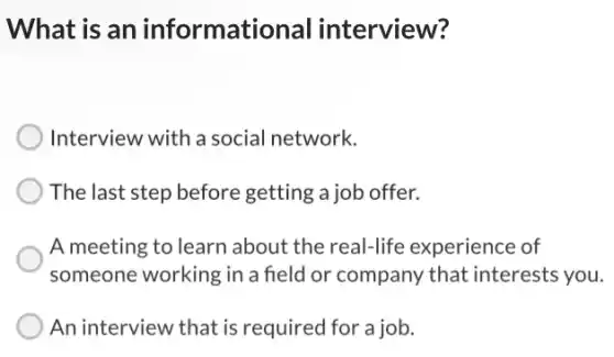 What is an informational interview?
Interview with a social network.
The last step before getting a job offer.
A meeting to learn about the real-life experience of
someone working in a field or company that interests you.
An interview that is required for a job.
