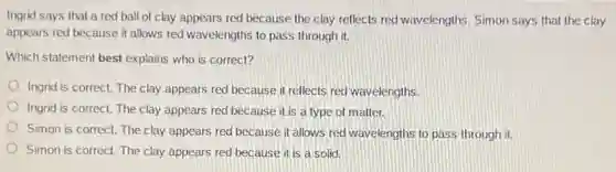 Ingrid says that a red ball of clay appears red because the clay reflects red wavelengths Simon says that the clay
appears red because it allows red wavelengths to pass through it.
Which statement best explains who is correct?
Ingrid is correct. The clay appears red because it reflects red wavelengths.
Ingrid is correct. The clay appears red because it is a type of matter.
Simon is correct. The clay appears red because it allows red wavelengths to pass through it.
Simon is correct. The clay appears red because it is a solid.
