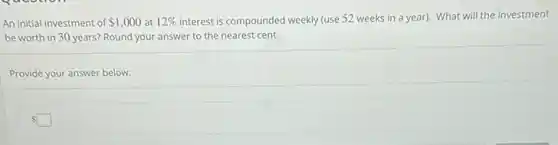 An initial investment of 1,000 at 12% interest is compounded weekly (use 52 weeks in a year). What will the investment
be worth in 30 years? Round your answer to the nearest cent.
Provide your answer below:
square