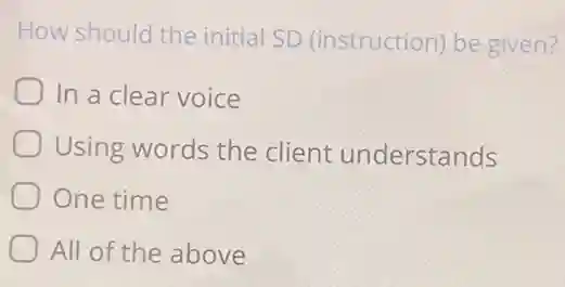 How should the initial SD (instruction)be given?
In a clear voice
Using words the client understands
One time
All of the above