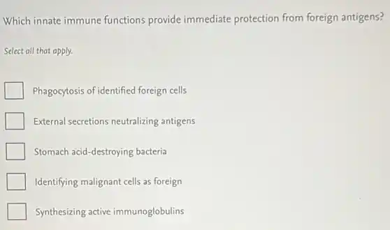 Which innate immune functions provide immediate protection from foreign antigens?
Select all that apply.
Phagocytosis of identified foreign cells
External secretions neutralizing antigens
Stomach acid-destroying bacteria
Identifying malignant cells as foreign
Synthesizing active immunoglobulins