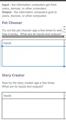 Input - the information computers get from
users, devices, or other computers
Output - the information computers give to
users, devices, or other computers
Pet Chooser
Try out the pet chooser app a few times to see
how it works. What are its inputs and outputs?
Inputs
square 
Story Creator
Now try the story creator app a few times.
What are its inputs and outputs?
Inputs
square