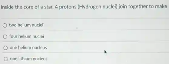 Inside the core of a star, 4 protons (Hydrogen nuclei) join together to make
two helium nuclei
four helium nuclei
one helium nucleus
one lithium nucleus