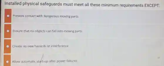Installed physical safeguards must meet all these minimum requirements EXCEPT:
Prevent contact with dangerous moving parts
Ensure that no objects can fall into moving parts
Create no new hazards or interference
Allow automatic start-up after power failures