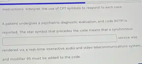 Instructions: Interpret the use of CPT symbols to respond to each case.
A patient undergoes a psychiatric diagnostic evaluation, and code 90791 is
reported. The star symbol that precedes the code means that a synchronous
square 
service was
rendered via a real-time interactive audio and video telecommunica tions system,
and modifier 95 must be added to the code.