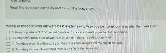 Instructions
Read the question carefully and select the best answer.
Which of the following answers best explains why Ponyboy lost consciousness after Dally was killed?
D A. Ponyboy was sick from a combination of shock, exhaustion, and a mild concussion.
B. Ponyboy's body shut down from all of the trauma he had experienced.
C. Ponyboy was hit with a stray bullet in the knee and passed out due to the pain.
D. Ponyboy was so devastated from losing Dally that he fainted.