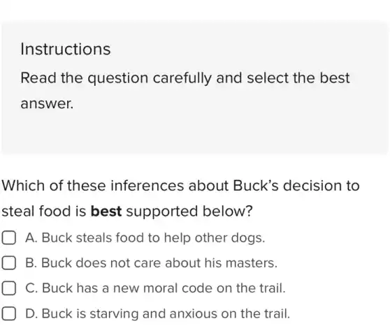 Instructions
Read the question carefully and select the best
answer.
Which of these inferences about Buck's decision to
steal food is best supported below?
A. Buck steals food to help other dogs.
B. Buck does not care about his masters.
C. Buck has a new moral code on the trail.
D. Buck is starving and anxious on the trail.
