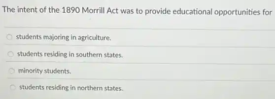 The intent of the 1890 Morrill Act was to provide educational opportunities for
students majoring in agriculture.
students residing in southern states.
minority students.
students residing in northern states.