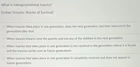 What is intergenerational trauma?
[Indian Schools: Stories of Survival]
When trauma takes place in one generation, skips the next generation, but then reoccurs in the
generation after that
When trauma impacts only the parents and not any of the children in the next generation
When trauma that takes place in one generation is not resolved in the generation where it is found,
and the trauma carries over to future generations
When trauma that takes place in one generation is completely resolved and does not appear in
future generations